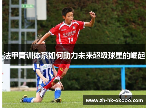 法甲青训体系如何助力未来超级球星的崛起 法甲青训体系如何助力未来超级球星的崛起
