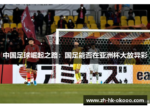 中国足球崛起之路:国足能否在亚洲杯大放异彩 中国足球崛起之路:国足能否在亚洲杯大放异彩