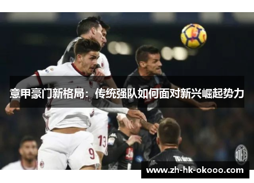 意甲豪门新格局:传统强队如何面对新兴崛起势力 意甲豪门新格局:传统强队如何面对新兴崛起势力
