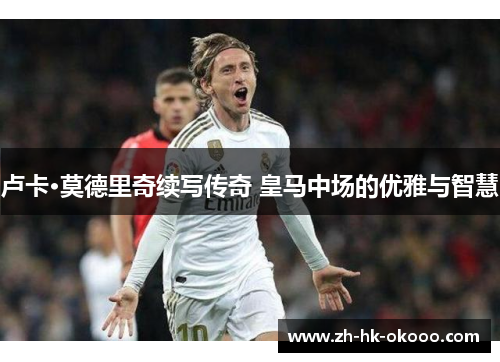 卢卡·莫德里奇续写传奇 皇马中场的优雅与智慧 卢卡·莫德里奇续写传奇 皇马中场的优雅与智慧