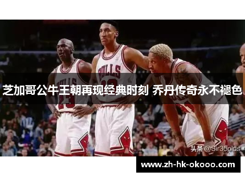 芝加哥公牛王朝再现经典时刻 乔丹传奇永不褪色 芝加哥公牛王朝再现经典时刻 乔丹传奇永不褪色
