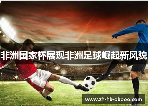非洲国家杯展现非洲足球崛起新风貌 非洲国家杯展现非洲足球崛起新风貌