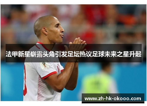 法甲新星崭露头角引发足坛热议足球未来之星升起 法甲新星崭露头角引发足坛热议足球未来之星升起